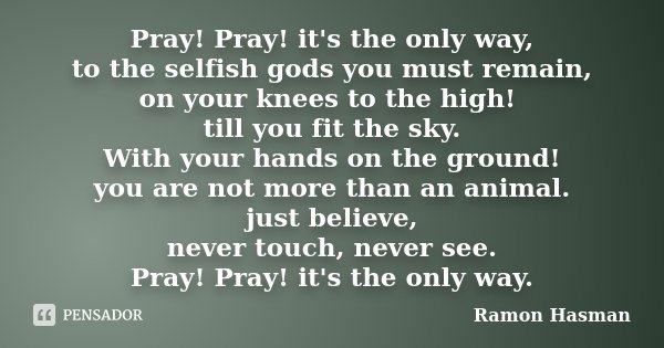 Pray! Pray! it's the only way, to the selfish gods you must remain, on your knees to the high! till you fit the sky. With your hands on the ground! you are not ... Frase de Ramon Hasman.