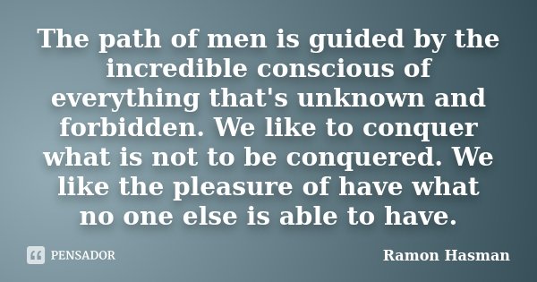 The path of men is guided by the incredible conscious of everything that's unknown and forbidden. We like to conquer what is not to be conquered. We like the pl... Frase de Ramon Hasman.