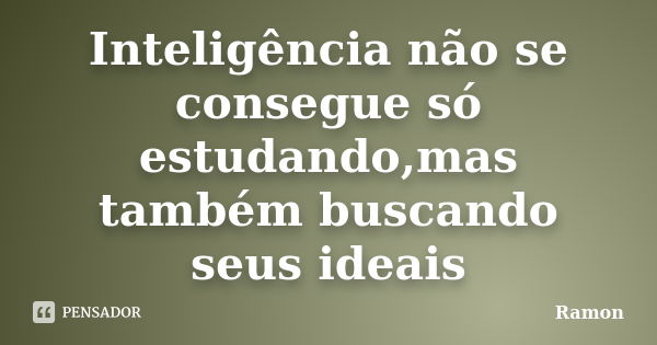 Inteligência não se consegue só estudando,mas também buscando seus ideais... Frase de Ramon.