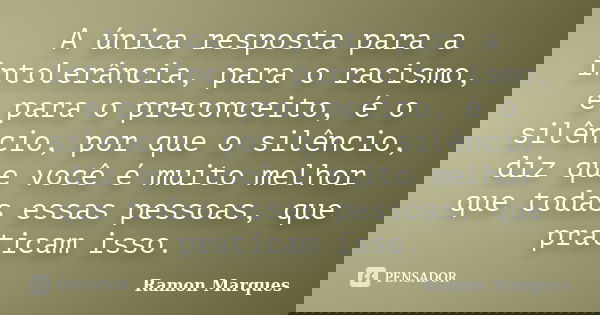 A única resposta para a intolerância, para o racismo, e para o preconceito, é o silêncio, por que o silêncio, diz que você é muito melhor que todas essas pessoa... Frase de Ramon Marques.