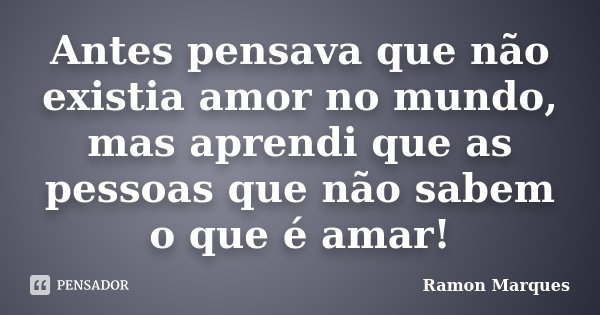Antes pensava que não existia amor no mundo, mas aprendi que as pessoas que não sabem o que é amar!... Frase de Ramon Marques.