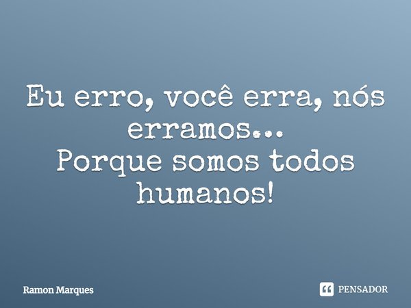 Eu erro, você erra, nós erramos… Porque somos todos humanos!... Frase de Ramon Marques.