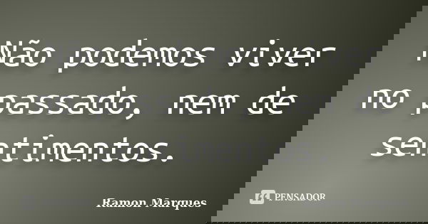 Não podemos viver no passado, nem de sentimentos.... Frase de Ramon Marques.