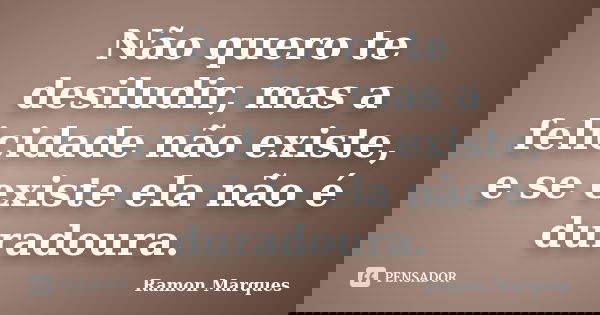 Não quero te desiludir, mas a felicidade não existe, e se existe ela não é duradoura.... Frase de Ramon Marques.
