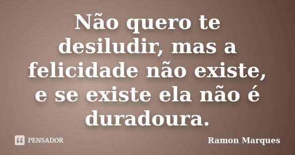 Não quero te desiludir, mas a felicidade não existe, e se existe ela não é duradoura.... Frase de Ramon Marques.