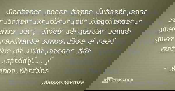 Gastamos nosso tempo lutando para se tornar um dia o que imaginamos e queremos ser, invés de gastar sendo quem realmente somos.Esse é real motivo da vida passar... Frase de Ramon Martins.