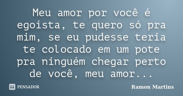 Meu amor por você é egoísta, te quero só pra mim, se eu pudesse teria te colocado em um pote pra ninguém chegar perto de você, meu amor...... Frase de Ramon Martins.