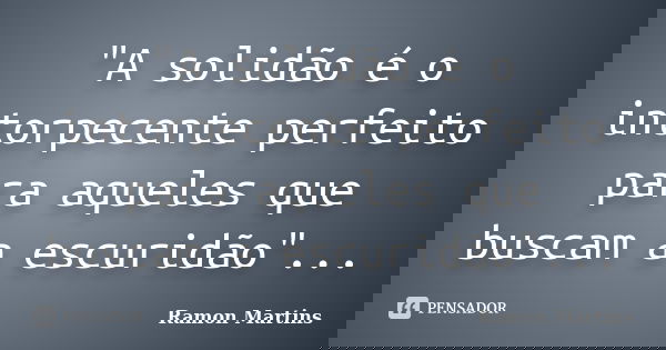 "A solidão é o intorpecente perfeito para aqueles que buscam a escuridão"...... Frase de Ramon Martins.