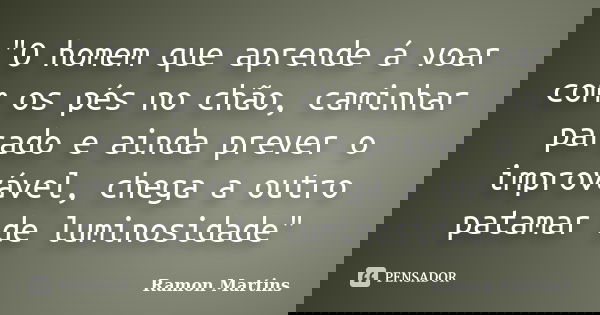 "O homem que aprende á voar com os pés no chão, caminhar parado e ainda prever o improvável, chega a outro patamar de luminosidade"... Frase de Ramon Martins.