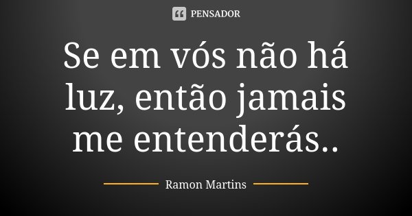 Se em vós não há luz, então jamais me entenderás..... Frase de Ramon Martins.