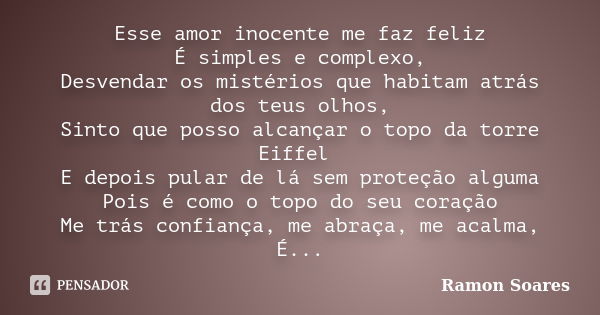 Esse amor inocente me faz feliz É simples e complexo, Desvendar os mistérios que habitam atrás dos teus olhos, Sinto que posso alcançar o topo da torre Eiffel E... Frase de Ramon Soares.