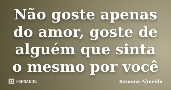 Não goste apenas do amor, goste de alguém que sinta o mesmo por você... Frase de Ramona Almeida.