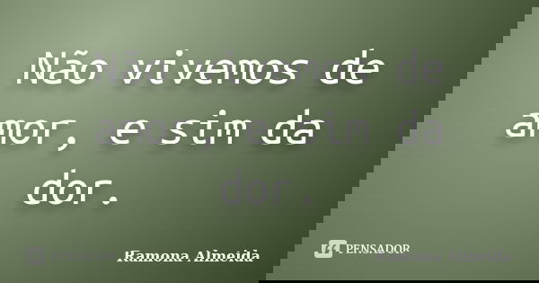 Não vivemos de amor, e sim da dor.... Frase de Ramona Almeida.