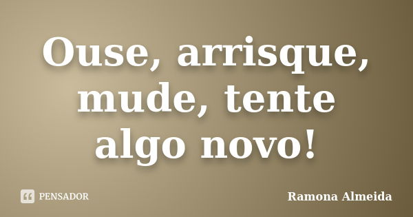 Ouse, arrisque, mude, tente algo novo!... Frase de Ramona Almeida.