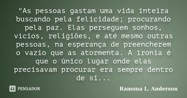 "As pessoas gastam uma vida inteira buscando pela felicidade; procurando pela paz. Elas perseguem sonhos, vícios, religiões, e até mesmo outras pessoas, na... Frase de Ramona L. Anderson.