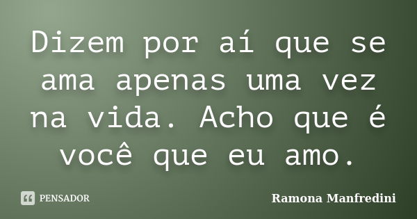 Dizem por aí que se ama apenas uma vez na vida. Acho que é você que eu amo.... Frase de Ramona Manfredini.