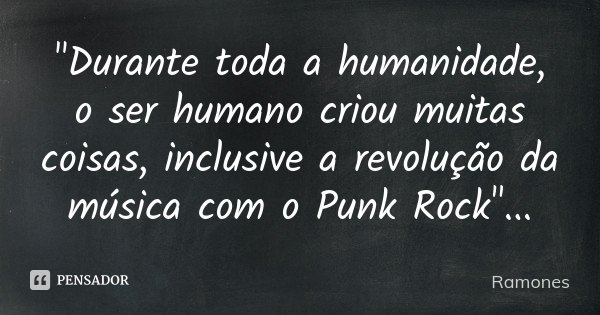 "Durante toda a humanidade, o ser humano criou muitas coisas, inclusive a revolução da música com o Punk Rock"...... Frase de Ramones.