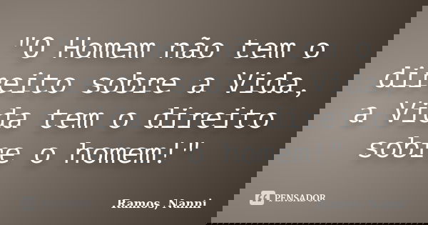 "O Homem não tem o direito sobre a Vida, a Vida tem o direito sobre o homem!"... Frase de Ramos, Nanni.