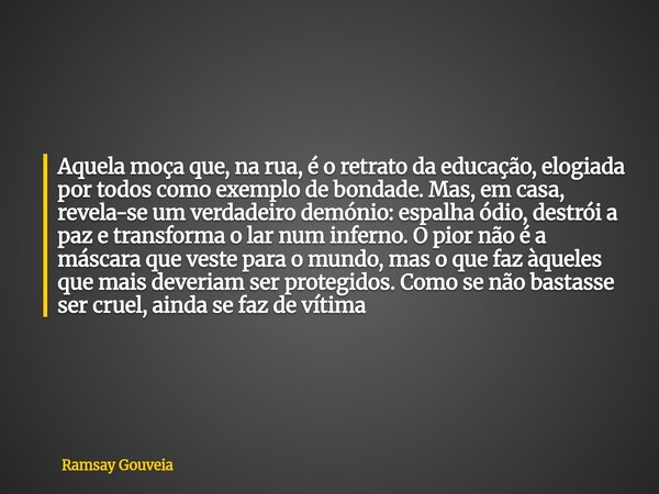 Aquela moça que, na rua, é o retrato da educação, elogiada por todos como exemplo de bondade. Mas, em casa, revela-se um verdadeiro demónio: espalha ódio, destr... Frase de Ramsay Gouveia.