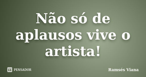 Não só de aplausos vive o artista!... Frase de Ramsés Viana.