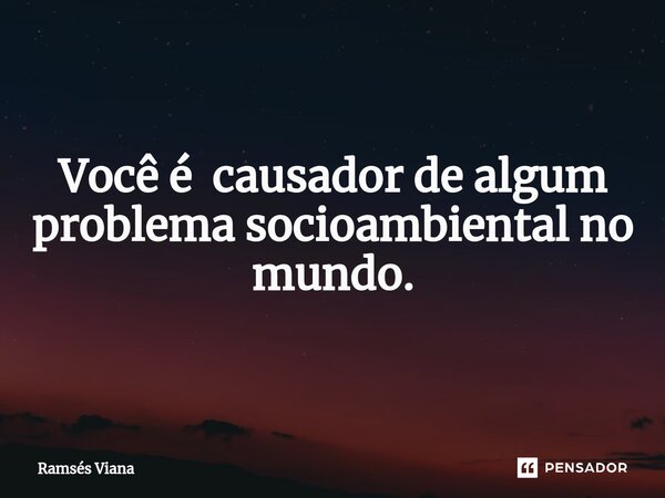 Você é causador de algum problema socioambiental no mundo.... Frase de Ramsés Viana.