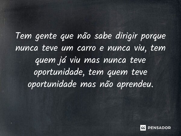 Tem gente que não sabe dirigir porque nunca teve um carro e nunca viu, tem quem já viu mas nunca teve oportunidade, tem quem teve oportunidade mas não aprendeu.