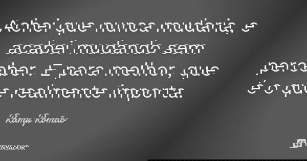 Achei que nunca mudaria, e acabei mudando sem perceber. E para melhor, que é o que realmente importa.... Frase de Ramy Romão.