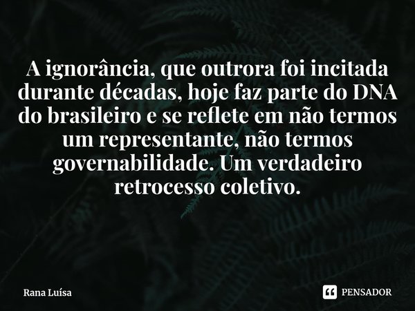 ⁠A ignorância, que outrora foi incitada durante décadas, hoje faz parte do DNA do brasileiro e se reflete em não termos um representante, não termos governabili... Frase de Rana Luísa.