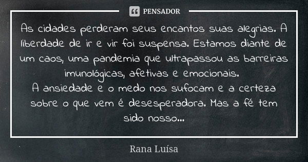 As cidades perderam seus encantos suas alegrias. A liberdade de ir e vir foi suspensa. Estamos diante de um caos, uma pandemia que ultrapassou as barreiras imun... Frase de Rana Luísa.