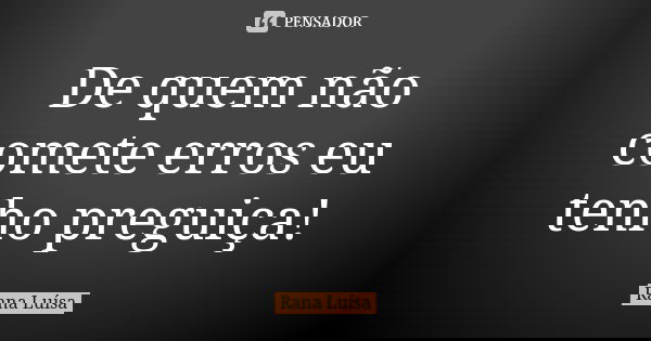 De quem não comete erros eu tenho preguiça!... Frase de Rana Luísa.