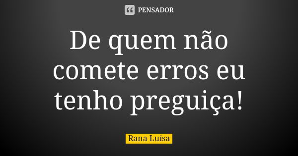 De quem não comete erros eu tenho preguiça!... Frase de Rana Luísa.