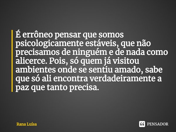 ⁠É errôneo pensar que somos psicologicamente estáveis, que não precisamos de ninguém e de nada como alicerce. Pois, só quem já visitou ambientes onde se sentiu ... Frase de Rana Luísa.