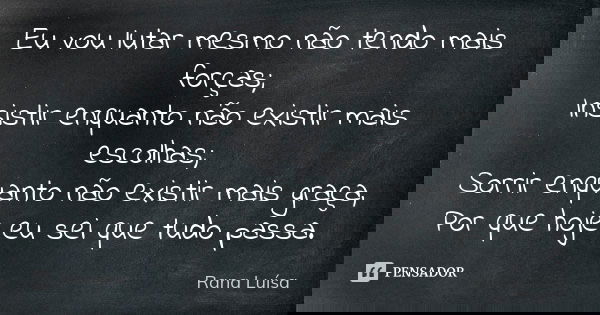 Eu vou lutar mesmo não tendo mais forças; Insistir enquanto não existir mais escolhas; Sorrir enquanto não existir mais graça, Por que hoje eu sei que tudo pass... Frase de Rana Luísa.