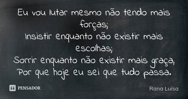 Eu vou lutar mesmo não tendo mais forças; Insistir enquanto não existir mais escolhas; Sorrir enquanto não existir mais graça, Por que hoje eu sei que tudo pass... Frase de Rana Luísa.