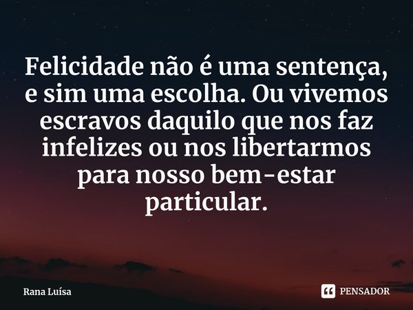 ⁠Felicidade não é uma sentença, e sim uma escolha. Ou vivemos escravos daquilo que nos faz infelizes ou nos libertarmos para nosso bem-estar particular.... Frase de Rana Luísa.