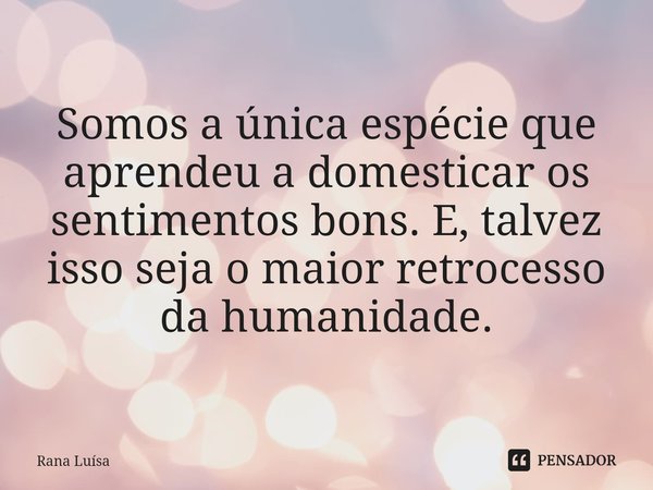 Somos a única espécie que aprendeu a domesticar os sentimentos bons. E, talvez isso seja o maior retrocesso da humanidade.⁠... Frase de Rana Luísa.