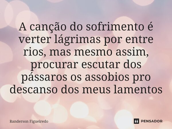 ⁠A canção do sofrimento é verter lágrimas por entre rios, mas mesmo assim, procurar escutar dos pássaros os assobios pro descanso dos meus lamentos... Frase de Randerson Figueiredo.