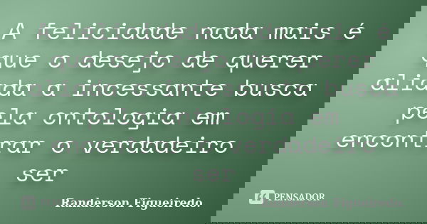 A felicidade nada mais é que o desejo de querer aliada a incessante busca pela ontologia em encontrar o verdadeiro ser... Frase de Randerson Figueiredo.