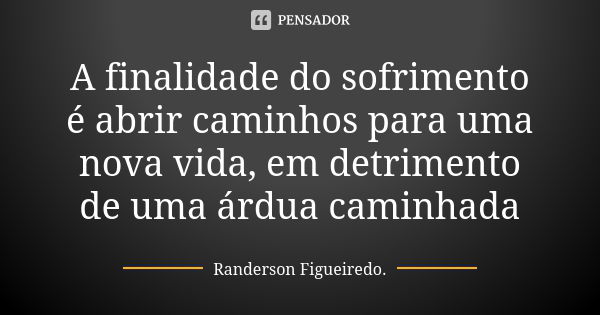 A finalidade do sofrimento é abrir caminhos para uma nova vida, em detrimento de uma árdua caminhada... Frase de Randerson Figueiredo.