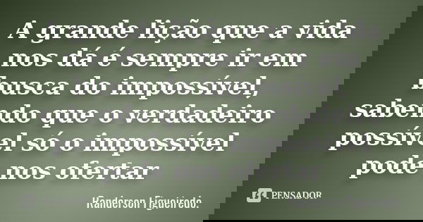 A grande lição que a vida nos dá é sempre ir em busca do impossível, sabendo que o verdadeiro possível só o impossível pode nos ofertar... Frase de Randerson Figueiredo.