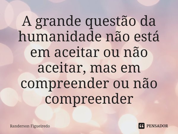 ⁠A grande questão da humanidade não está em aceitar ou não aceitar, mas em compreender ou não compreender... Frase de Randerson Figueiredo.