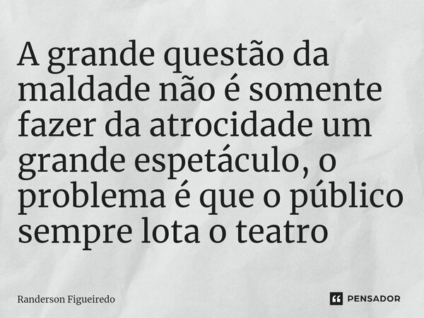 ⁠A grande questão da maldade não é somente fazer da atrocidade um grande espetáculo, o problema é que o público sempre lota o teatro... Frase de Randerson Figueiredo.