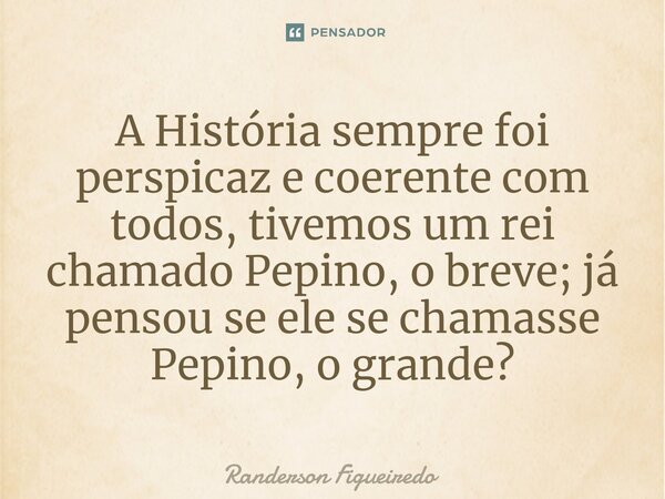 A História sempre foi perspicaz e coerente com todos, tivemos um rei chamado Pepino, o breve; já pensou se ele se chamasse ⁠Pepino, o grande?... Frase de Randerson Figueiredo.