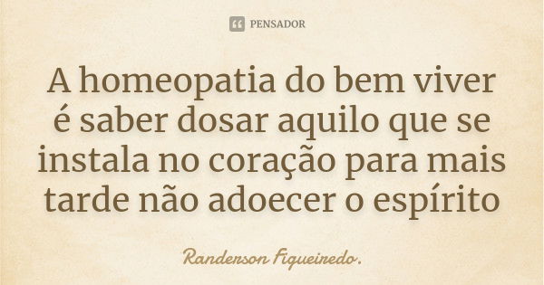 A homeopatia do bem viver é saber dosar aquilo que se instala no coração para mais tarde não adoecer o espírito... Frase de Randerson Figueiredo.