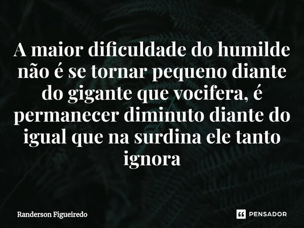 ⁠A maior dificuldade do humilde não é se tornar pequeno diante do gigante que vocifera, é permanecer diminuto diante do igual que na surdina ele tanto ignora... Frase de Randerson Figueiredo.