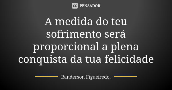 A medida do teu sofrimento será proporcional a plena conquista da tua felicidade... Frase de Randerson Figueiredo.