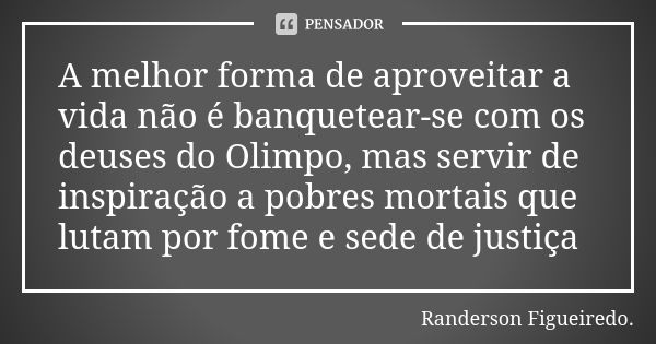 A melhor forma de aproveitar a vida não é banquetear-se com os deuses do Olimpo, mas servir de inspiração a pobres mortais que lutam por fome e sede de justiça... Frase de Randerson Figueiredo.