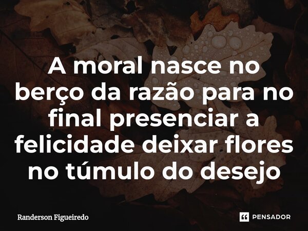 A moral nasce no berço da razão para no final presenciar a felicidade deixar flores no túmulo do desejo⁠... Frase de Randerson Figueiredo.