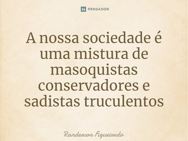 A nossa sociedade é uma mistura de masoquistas conservadores e ⁠sadistas truculentos... Frase de Randerson Figueiredo.