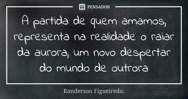 A partida de quem amamos, representa na realidade o raiar da aurora, um novo despertar do mundo de outrora... Frase de Randerson Figueiredo.